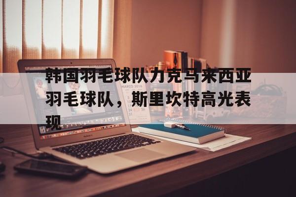 韩国羽毛球队力克马来西亚羽毛球队，斯里坎特高光表现的简单介绍